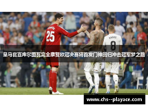 皇马官宣库尔图瓦完全康复欧冠决赛将首发门神回归冲击冠军梦之路