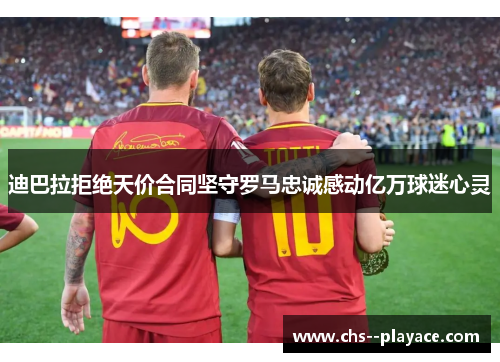 迪巴拉拒绝天价合同坚守罗马忠诚感动亿万球迷心灵