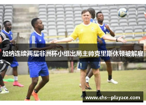加纳连续两届非洲杯小组出局主帅克里斯休顿被解雇